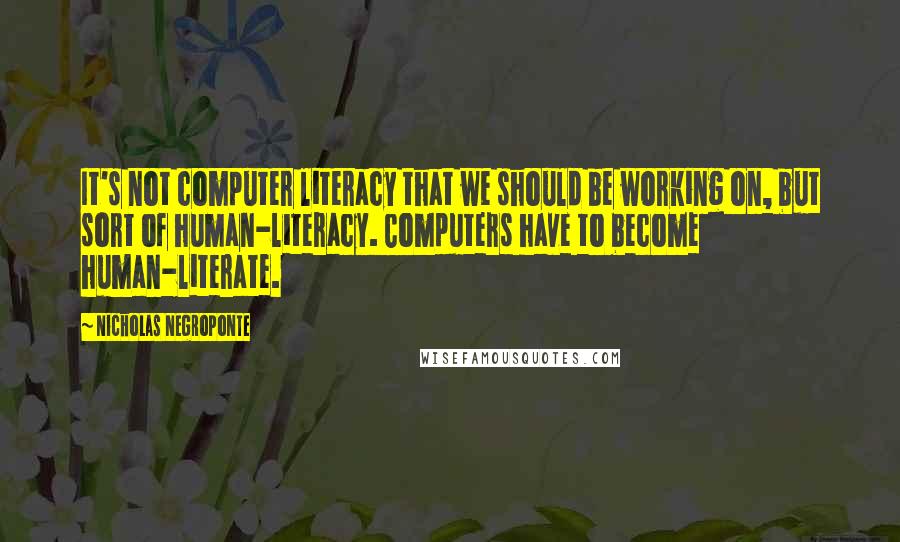 Nicholas Negroponte Quotes: It's not computer literacy that we should be working on, but sort of human-literacy. Computers have to become human-literate.