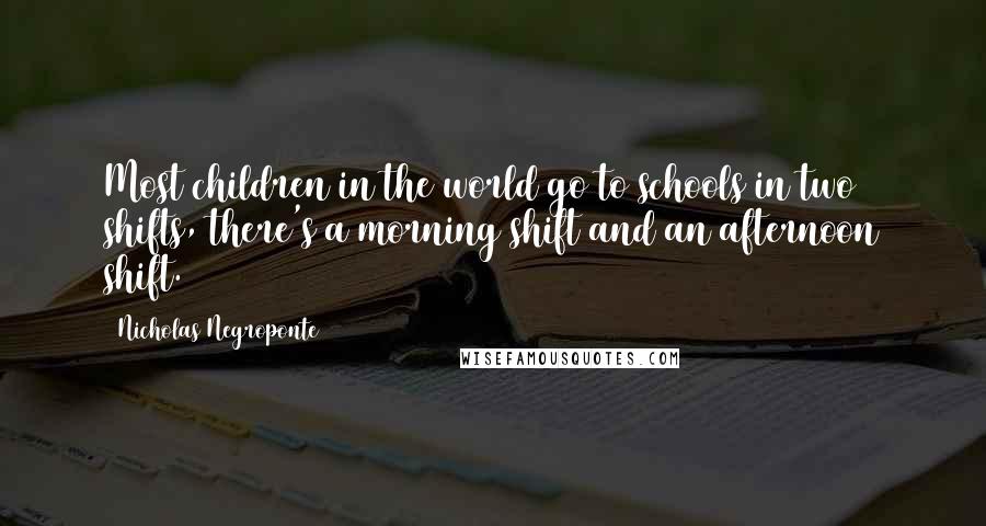 Nicholas Negroponte Quotes: Most children in the world go to schools in two shifts, there's a morning shift and an afternoon shift.