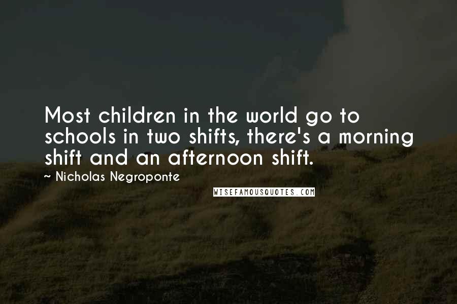 Nicholas Negroponte Quotes: Most children in the world go to schools in two shifts, there's a morning shift and an afternoon shift.