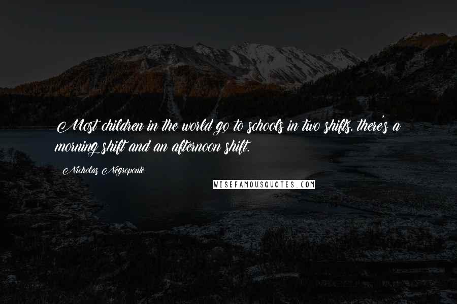 Nicholas Negroponte Quotes: Most children in the world go to schools in two shifts, there's a morning shift and an afternoon shift.