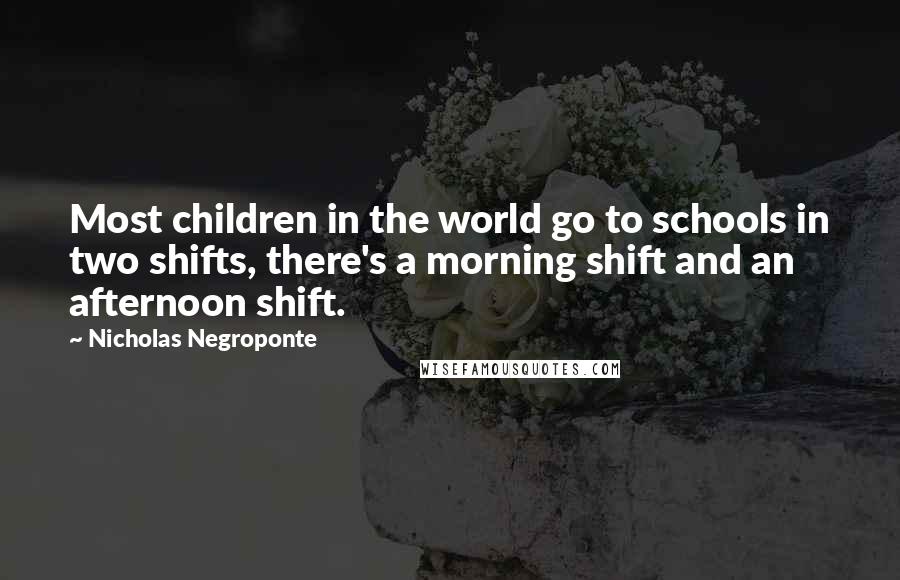 Nicholas Negroponte Quotes: Most children in the world go to schools in two shifts, there's a morning shift and an afternoon shift.