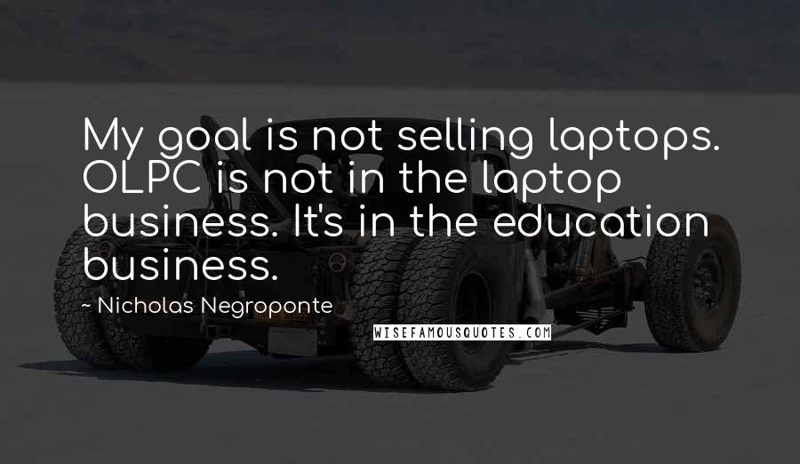 Nicholas Negroponte Quotes: My goal is not selling laptops. OLPC is not in the laptop business. It's in the education business.