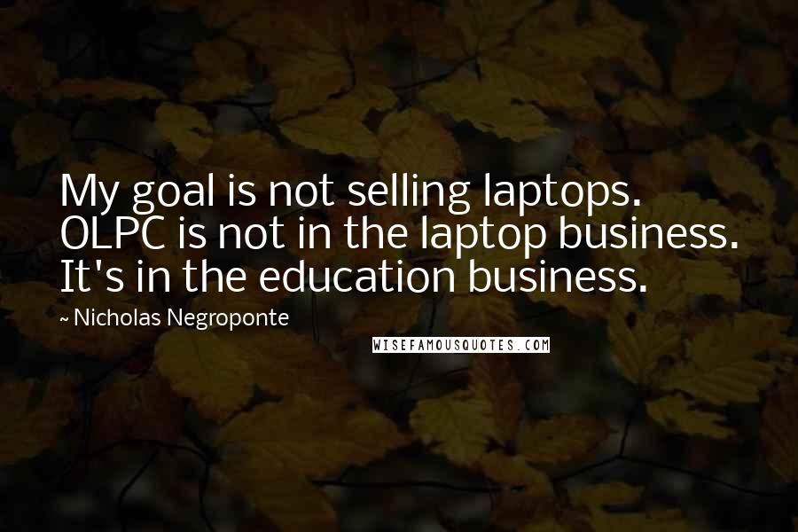 Nicholas Negroponte Quotes: My goal is not selling laptops. OLPC is not in the laptop business. It's in the education business.