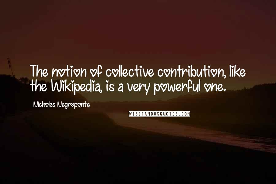 Nicholas Negroponte Quotes: The notion of collective contribution, like the Wikipedia, is a very powerful one.