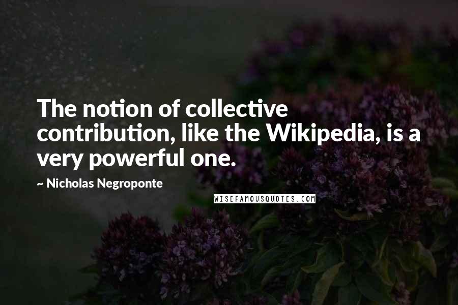 Nicholas Negroponte Quotes: The notion of collective contribution, like the Wikipedia, is a very powerful one.