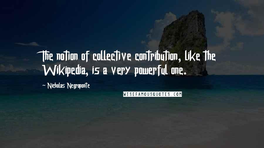 Nicholas Negroponte Quotes: The notion of collective contribution, like the Wikipedia, is a very powerful one.