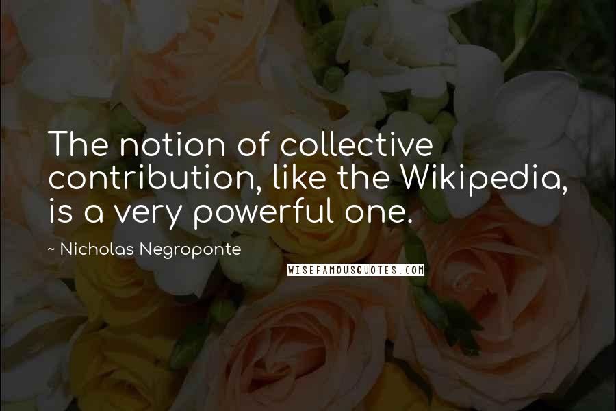 Nicholas Negroponte Quotes: The notion of collective contribution, like the Wikipedia, is a very powerful one.
