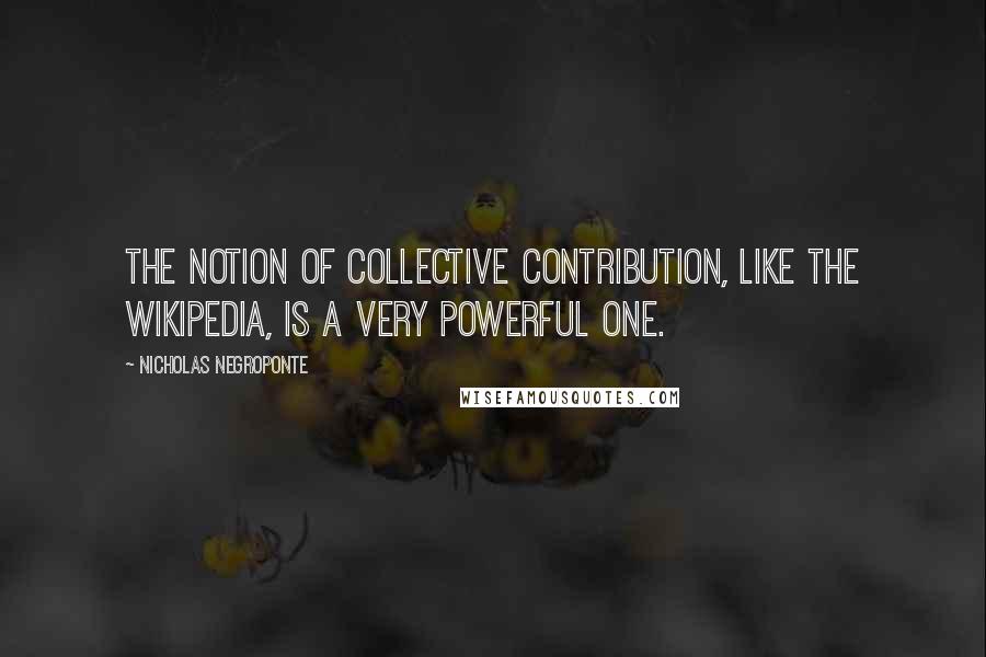Nicholas Negroponte Quotes: The notion of collective contribution, like the Wikipedia, is a very powerful one.