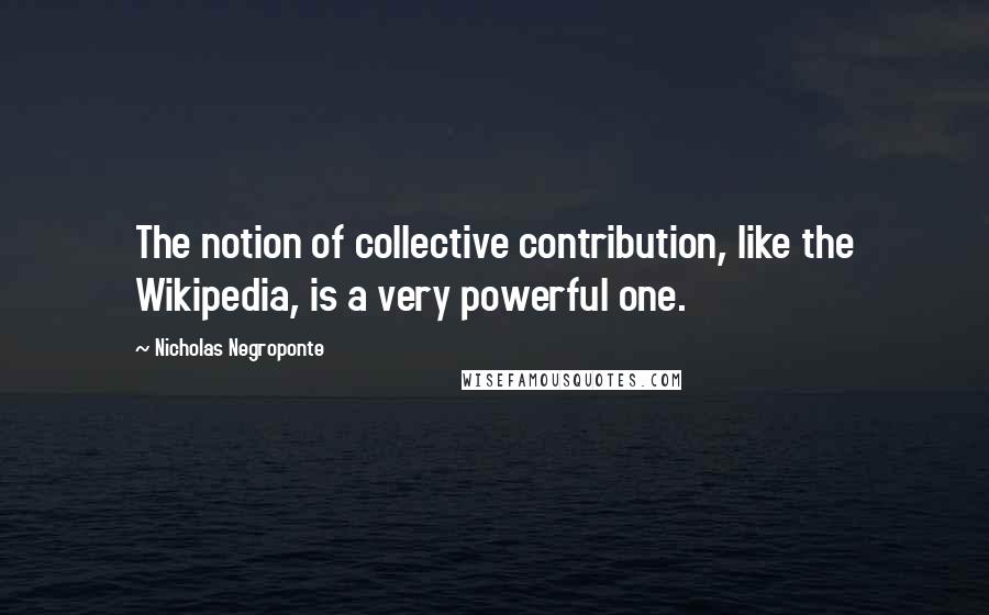 Nicholas Negroponte Quotes: The notion of collective contribution, like the Wikipedia, is a very powerful one.