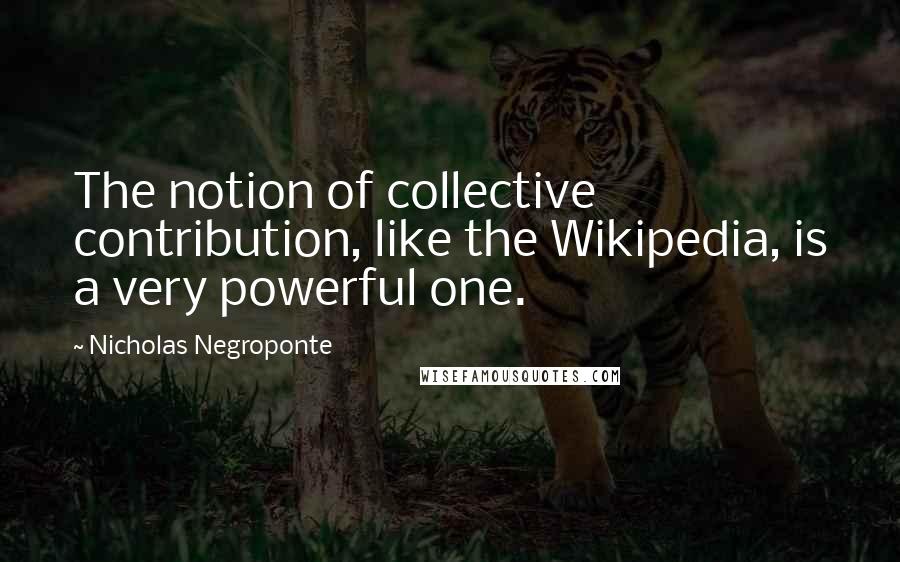Nicholas Negroponte Quotes: The notion of collective contribution, like the Wikipedia, is a very powerful one.