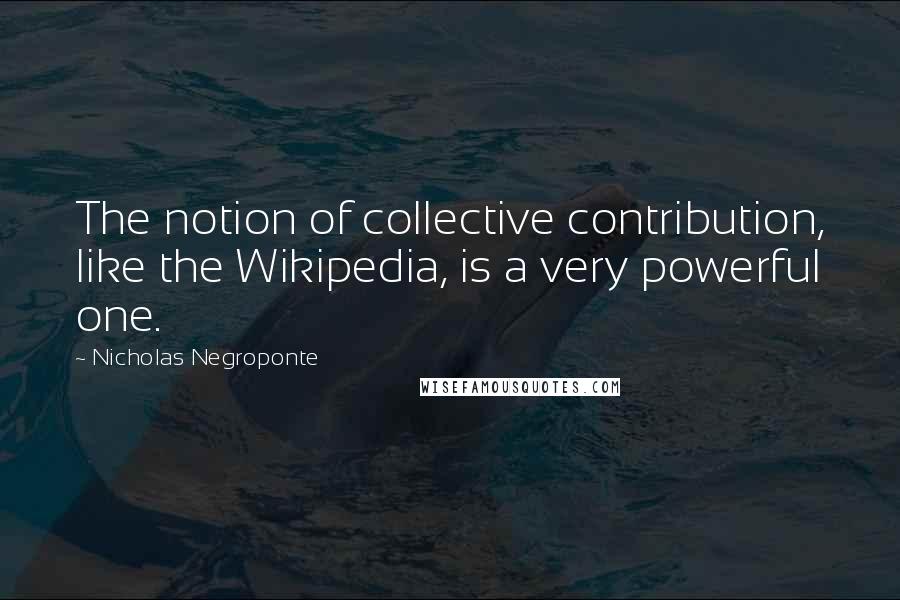 Nicholas Negroponte Quotes: The notion of collective contribution, like the Wikipedia, is a very powerful one.