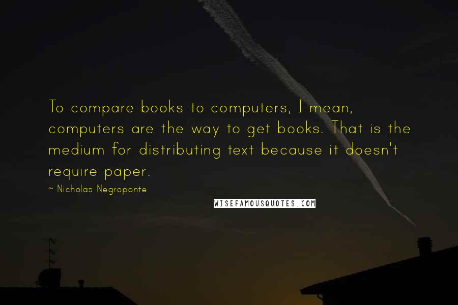 Nicholas Negroponte Quotes: To compare books to computers, I mean, computers are the way to get books. That is the medium for distributing text because it doesn't require paper.