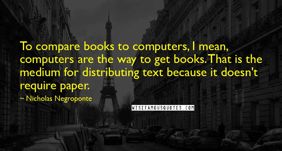 Nicholas Negroponte Quotes: To compare books to computers, I mean, computers are the way to get books. That is the medium for distributing text because it doesn't require paper.