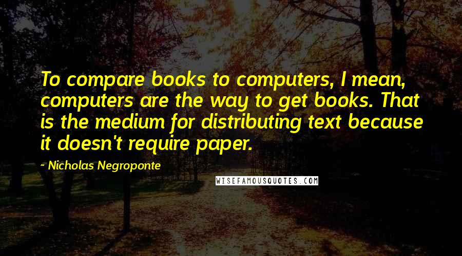 Nicholas Negroponte Quotes: To compare books to computers, I mean, computers are the way to get books. That is the medium for distributing text because it doesn't require paper.