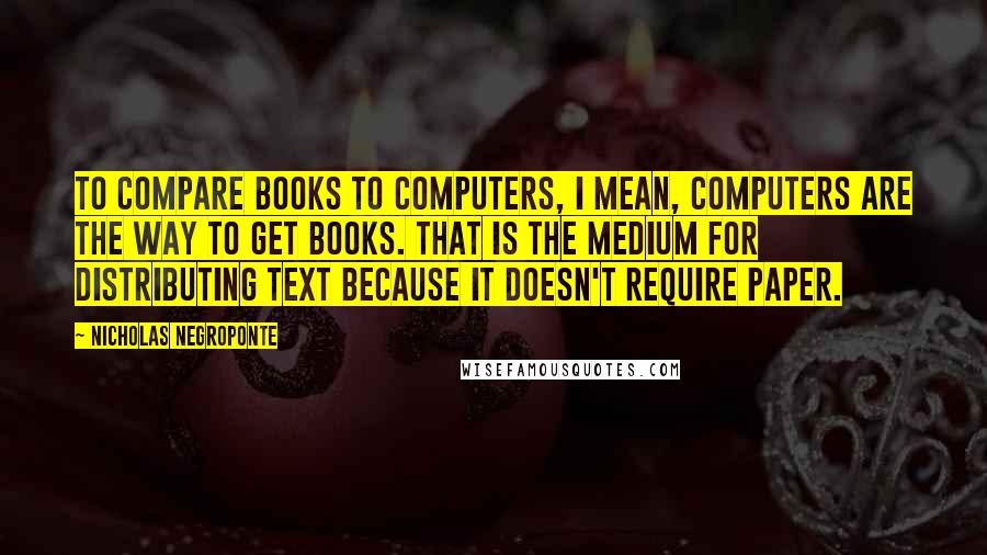 Nicholas Negroponte Quotes: To compare books to computers, I mean, computers are the way to get books. That is the medium for distributing text because it doesn't require paper.