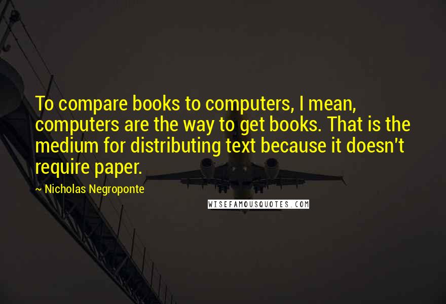 Nicholas Negroponte Quotes: To compare books to computers, I mean, computers are the way to get books. That is the medium for distributing text because it doesn't require paper.