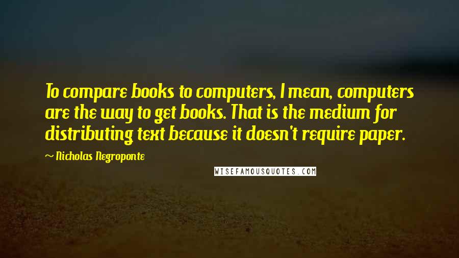 Nicholas Negroponte Quotes: To compare books to computers, I mean, computers are the way to get books. That is the medium for distributing text because it doesn't require paper.