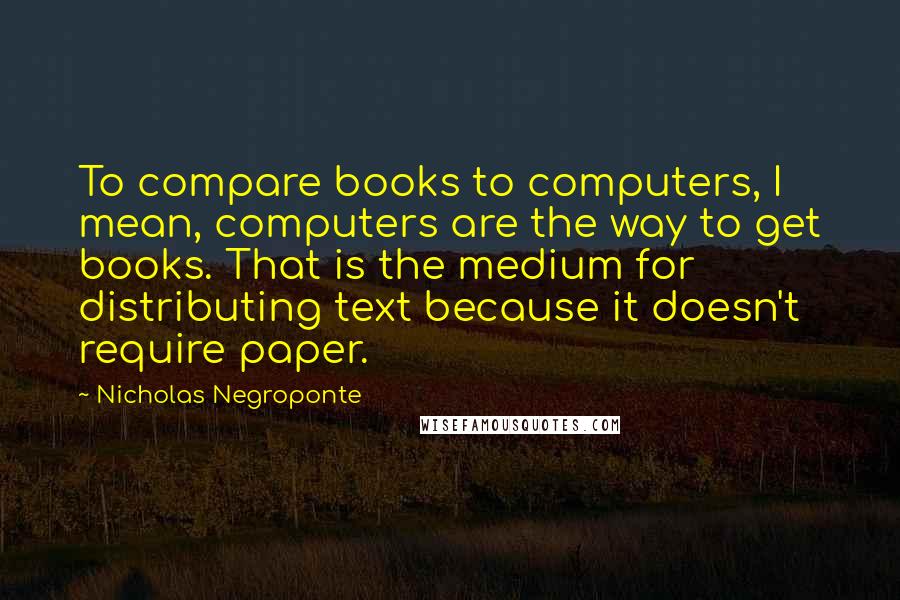 Nicholas Negroponte Quotes: To compare books to computers, I mean, computers are the way to get books. That is the medium for distributing text because it doesn't require paper.