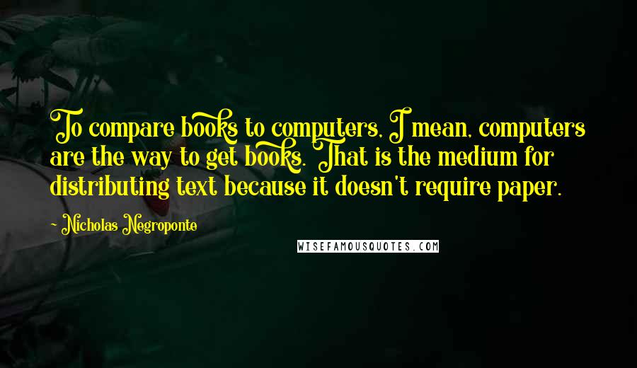 Nicholas Negroponte Quotes: To compare books to computers, I mean, computers are the way to get books. That is the medium for distributing text because it doesn't require paper.