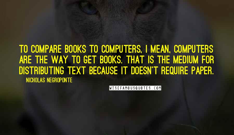 Nicholas Negroponte Quotes: To compare books to computers, I mean, computers are the way to get books. That is the medium for distributing text because it doesn't require paper.