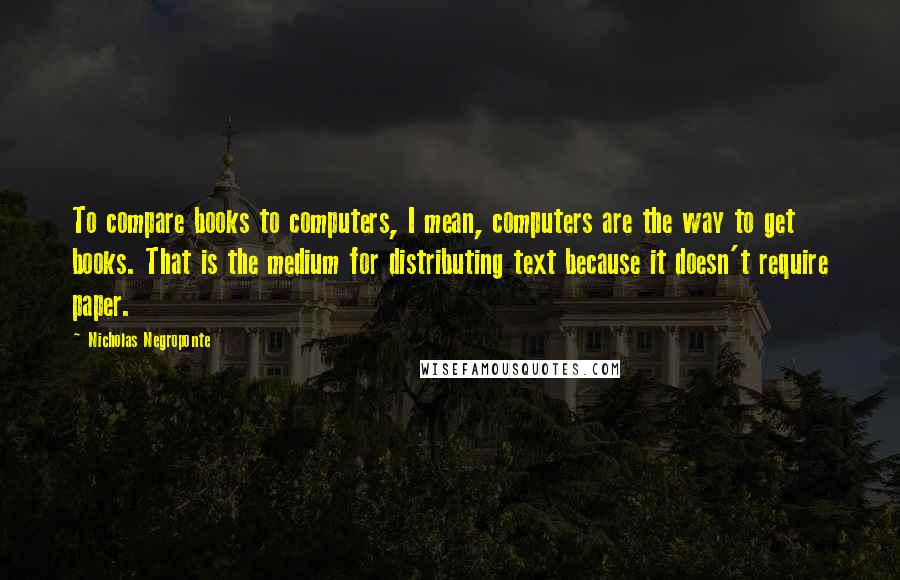 Nicholas Negroponte Quotes: To compare books to computers, I mean, computers are the way to get books. That is the medium for distributing text because it doesn't require paper.