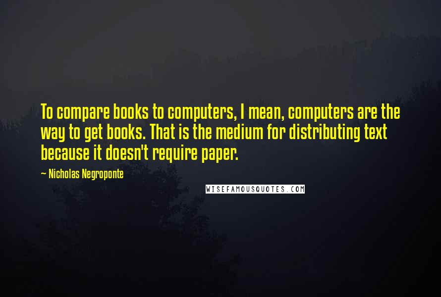 Nicholas Negroponte Quotes: To compare books to computers, I mean, computers are the way to get books. That is the medium for distributing text because it doesn't require paper.