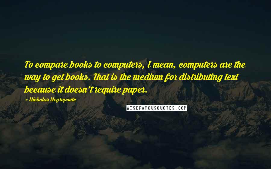 Nicholas Negroponte Quotes: To compare books to computers, I mean, computers are the way to get books. That is the medium for distributing text because it doesn't require paper.