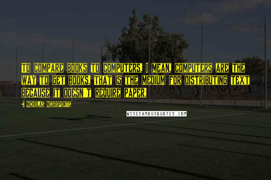 Nicholas Negroponte Quotes: To compare books to computers, I mean, computers are the way to get books. That is the medium for distributing text because it doesn't require paper.