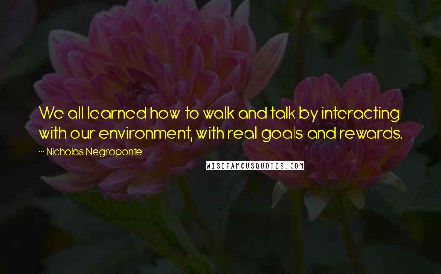Nicholas Negroponte Quotes: We all learned how to walk and talk by interacting with our environment, with real goals and rewards.