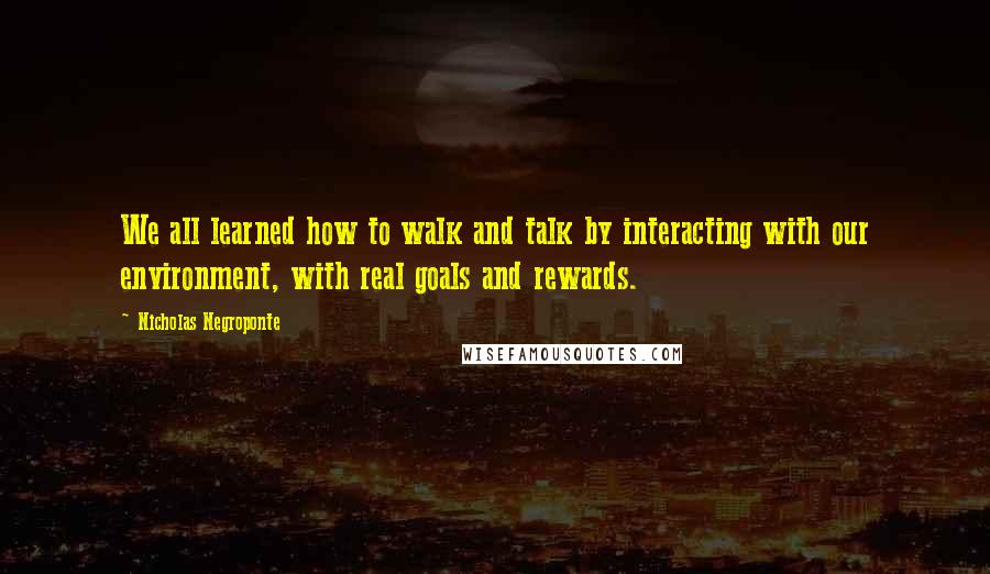 Nicholas Negroponte Quotes: We all learned how to walk and talk by interacting with our environment, with real goals and rewards.