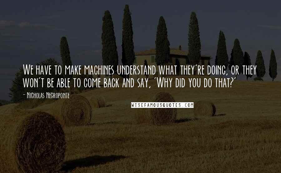 Nicholas Negroponte Quotes: We have to make machines understand what they're doing, or they won't be able to come back and say, 'Why did you do that?'