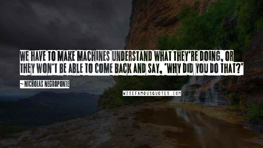 Nicholas Negroponte Quotes: We have to make machines understand what they're doing, or they won't be able to come back and say, 'Why did you do that?'