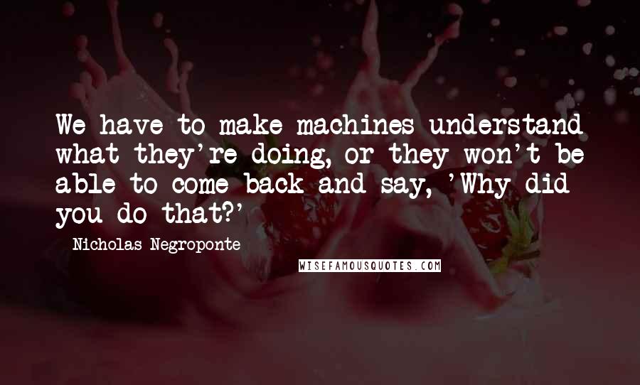 Nicholas Negroponte Quotes: We have to make machines understand what they're doing, or they won't be able to come back and say, 'Why did you do that?'