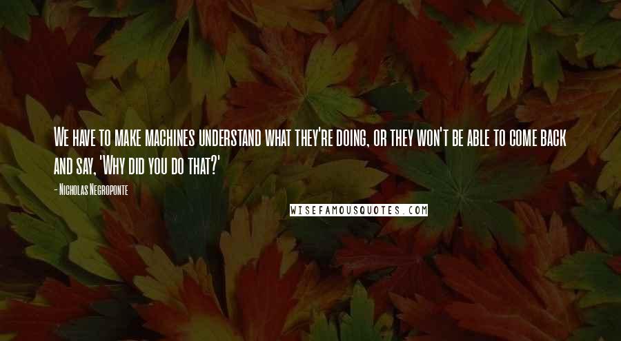 Nicholas Negroponte Quotes: We have to make machines understand what they're doing, or they won't be able to come back and say, 'Why did you do that?'