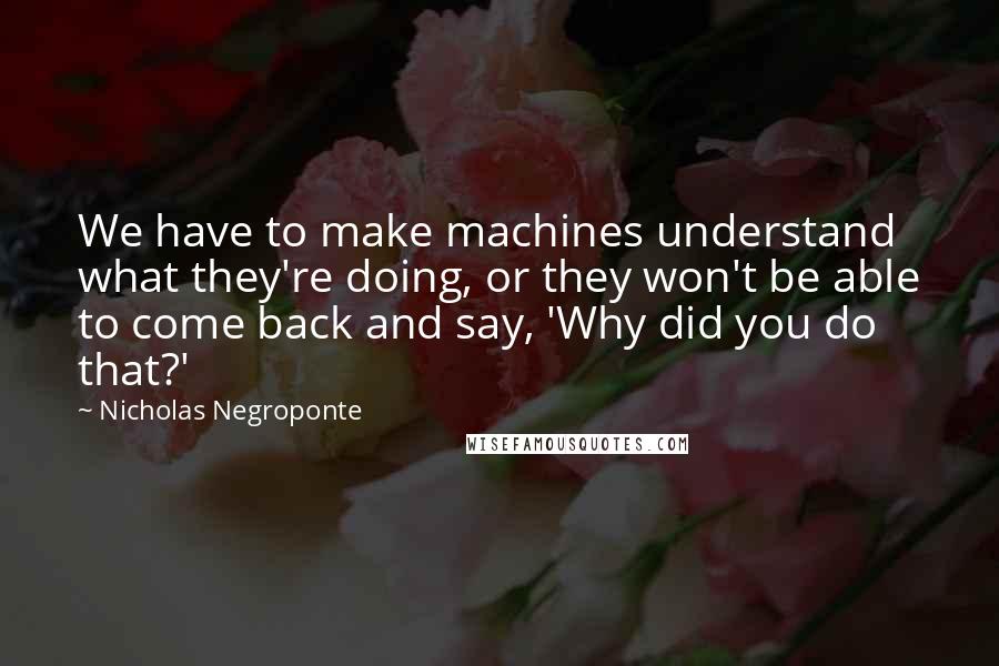 Nicholas Negroponte Quotes: We have to make machines understand what they're doing, or they won't be able to come back and say, 'Why did you do that?'