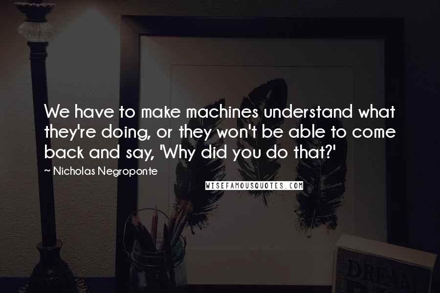 Nicholas Negroponte Quotes: We have to make machines understand what they're doing, or they won't be able to come back and say, 'Why did you do that?'