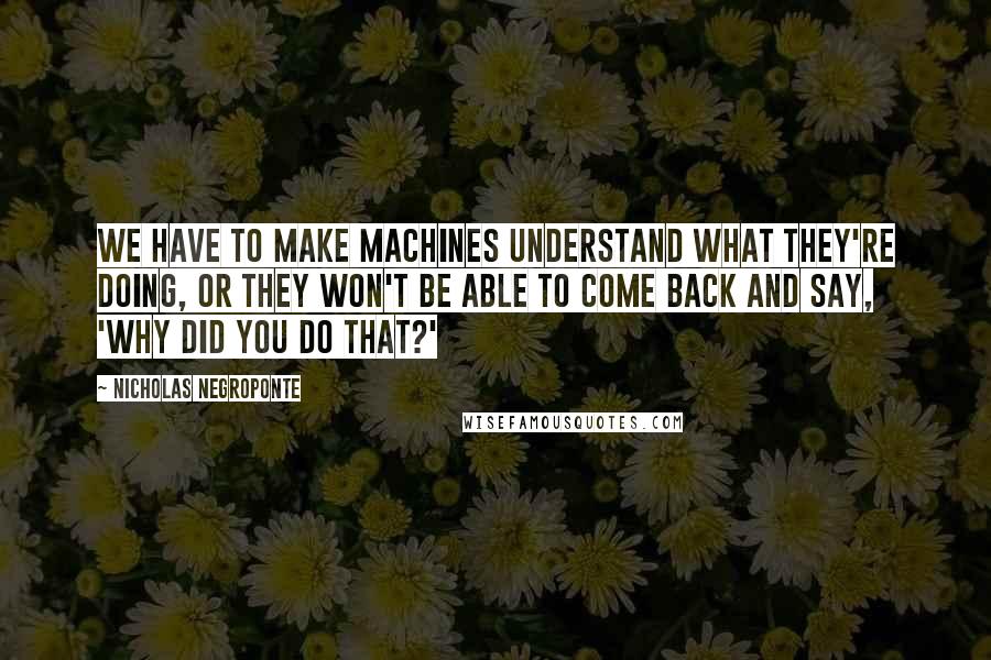 Nicholas Negroponte Quotes: We have to make machines understand what they're doing, or they won't be able to come back and say, 'Why did you do that?'