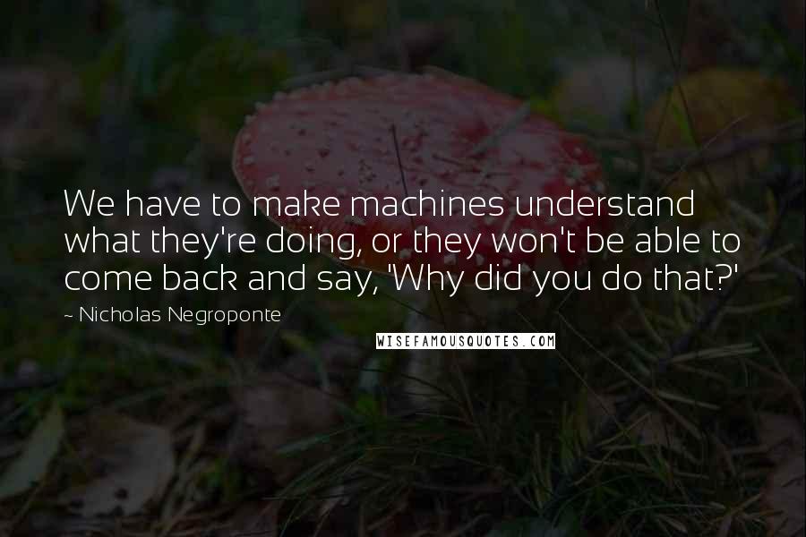 Nicholas Negroponte Quotes: We have to make machines understand what they're doing, or they won't be able to come back and say, 'Why did you do that?'