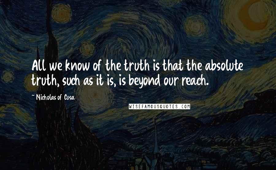 Nicholas Of Cusa Quotes: All we know of the truth is that the absolute truth, such as it is, is beyond our reach.
