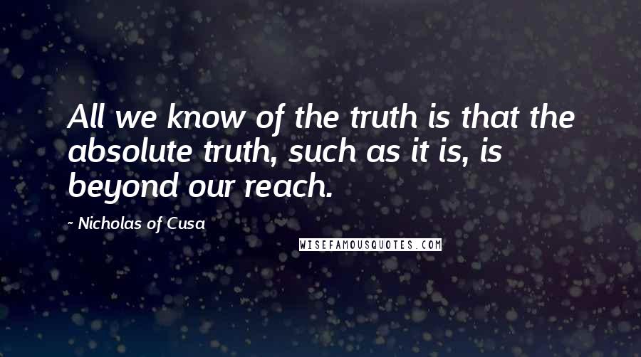 Nicholas Of Cusa Quotes: All we know of the truth is that the absolute truth, such as it is, is beyond our reach.