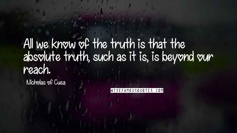 Nicholas Of Cusa Quotes: All we know of the truth is that the absolute truth, such as it is, is beyond our reach.