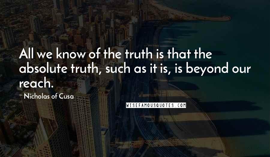 Nicholas Of Cusa Quotes: All we know of the truth is that the absolute truth, such as it is, is beyond our reach.