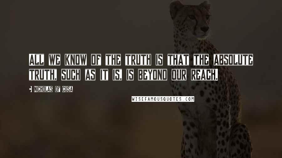 Nicholas Of Cusa Quotes: All we know of the truth is that the absolute truth, such as it is, is beyond our reach.