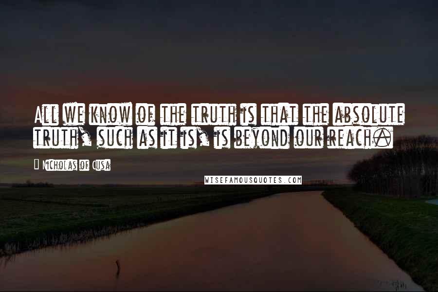 Nicholas Of Cusa Quotes: All we know of the truth is that the absolute truth, such as it is, is beyond our reach.