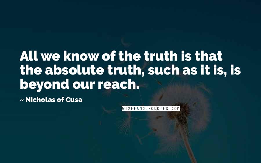 Nicholas Of Cusa Quotes: All we know of the truth is that the absolute truth, such as it is, is beyond our reach.