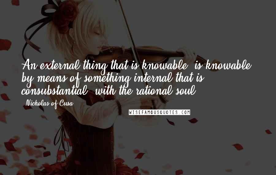 Nicholas Of Cusa Quotes: An external thing that is knowable [is knowable] by means of something internal that is consubstantial [with the rational soul].