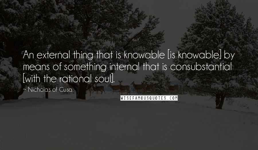 Nicholas Of Cusa Quotes: An external thing that is knowable [is knowable] by means of something internal that is consubstantial [with the rational soul].