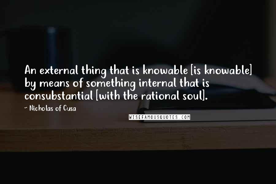 Nicholas Of Cusa Quotes: An external thing that is knowable [is knowable] by means of something internal that is consubstantial [with the rational soul].