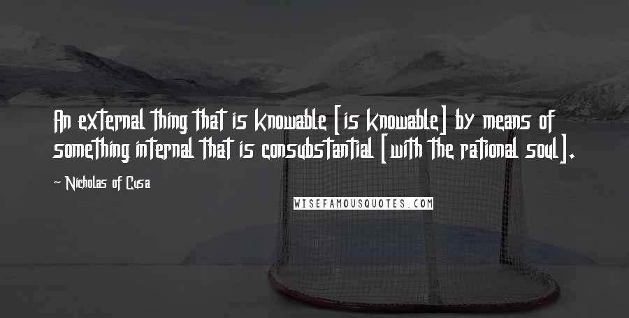 Nicholas Of Cusa Quotes: An external thing that is knowable [is knowable] by means of something internal that is consubstantial [with the rational soul].