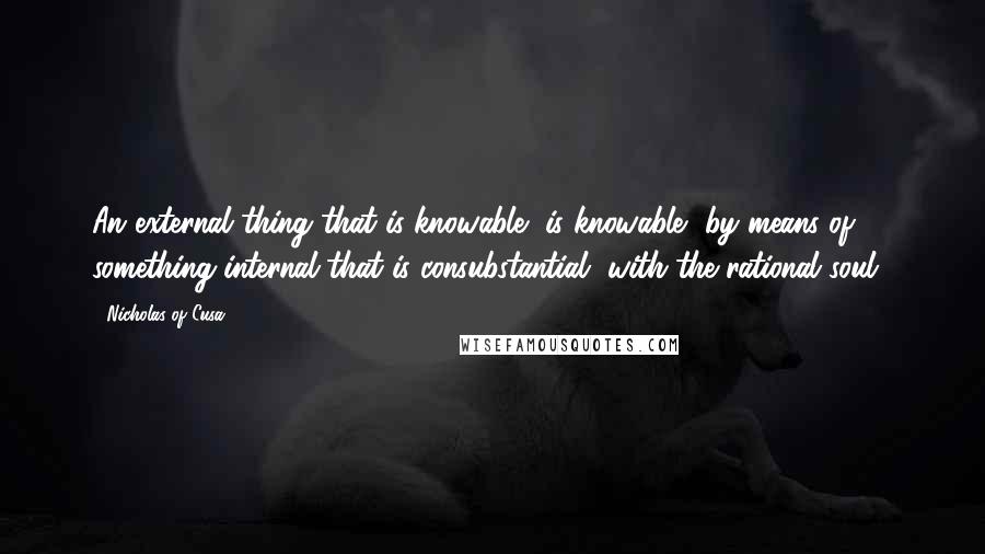 Nicholas Of Cusa Quotes: An external thing that is knowable [is knowable] by means of something internal that is consubstantial [with the rational soul].